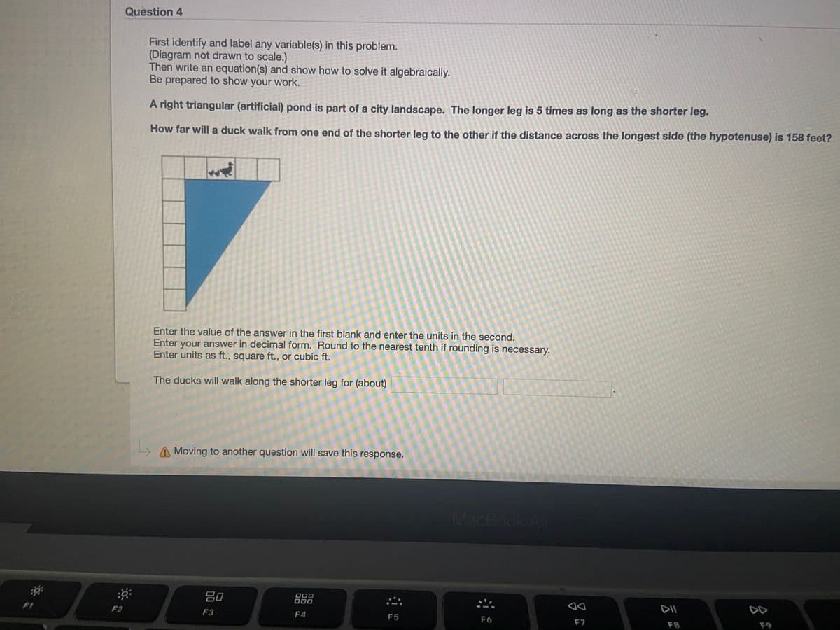 Question 4
First identify and label any variable(s) in this problem.
(Diagram not drawn to scale.)
Then write an equation(s) and show how to solve it algebraically.
Be prepared to show your work.
A right triangular (artificial) pond is part of a city landscape. The longer leg is 5 times as long as the shorter leg.
How far will a duck walk from one end of the shorter leg to the other if the distance across the longest side (the hypotenuse) is 158 feet?
Enter the value of the answer in the first blank and enter the units in the second.
Enter your answer in decimal form. Round to the nearest tenth if rounding is necessary.
Enter units as ft., square ft., or cubic ft.
The ducks will walk along the shorter leg for (about)
A Moving to another question will save this response.
MacBook Air
80
000
000
DII
DD
F1
F2
F3
F4
F5
F6
F7
F8
F9
