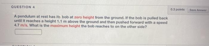 QUESTION 4
0.3 points
Save Answor
A pendulum at rest has its bob at zero height from the ground. If the bob is pulled back
until it reaches a height 1.1 m above the ground and then pushed forward with a speed
4.7 m/s. What is the maximum height the bob reaches to on the other side?
