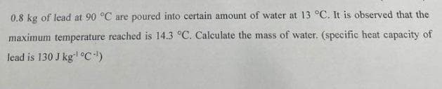 0.8 kg of lead at 90 °C are poured into certain amount of water at 13 °C. It is observed that the
maximum temperature reached is 14.3 °C. Calculate the mass of water. (specific heat capacity of
lead is 130 J kg °C)
