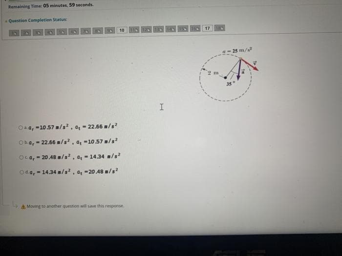 Remaining Time: 05 minutes, 59 seconds.
Question Completion Status:
10
125
17
180
a- 25 m/s
m
Oa a, -10.57 /s?, a = 22.66 m/s?
Ob.a, = 22.66 m/s?, a =10.57 /s?
Oca, = 20.48 m/s?, a = 14.34 =/s
Oda, - 14.34 m/s² , a, -20.48 /s?
& Moving to anather question will save this response.
