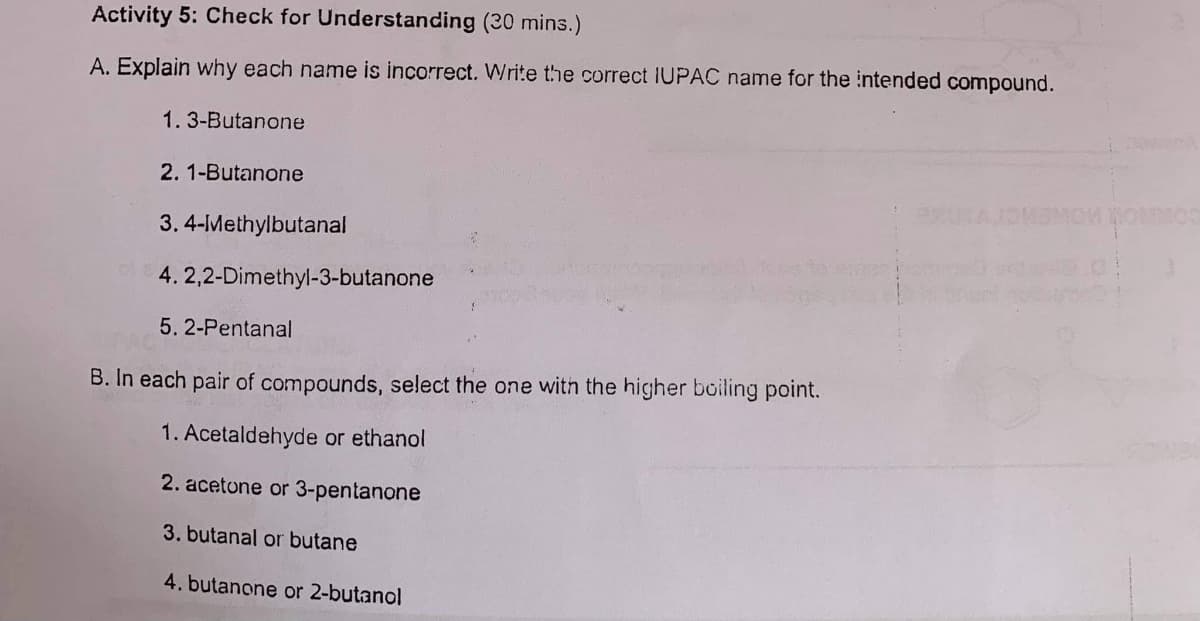 Activity 5: Check for Understanding (30 mins.)
A. Explain why each name is incorrect. Write the correct IUPAC name for the intended compound.
1.3-Butanone
2.1-Butanone
3. 4-Methylbutanal
4. 2,2-Dimethyl-3-butanone
5. 2-Pentanal
B. In each pair of compounds, select the one with the higher boiling point.
1. Acetaldehyde or ethanol
2. acetone or 3-pentanone
3. butanal or butane
4. butanone or 2-butanol
