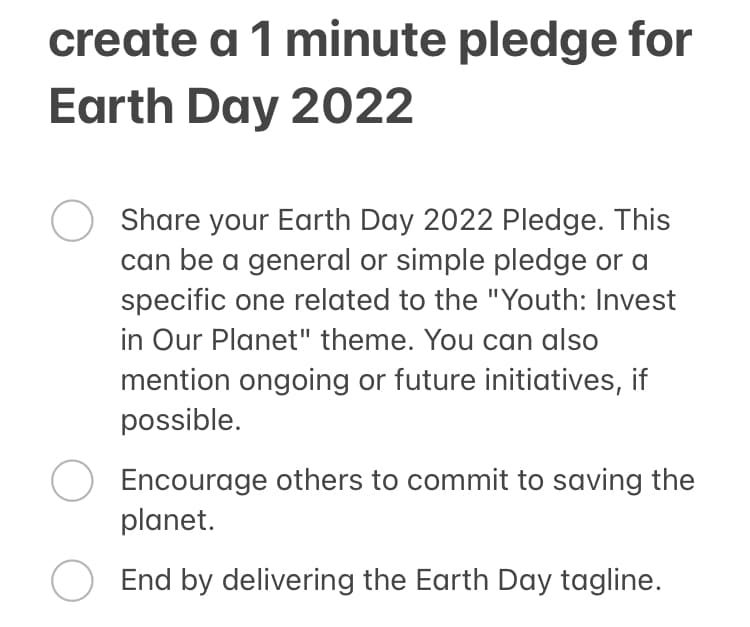 create a 1 minute pledge for
Earth Day 2022
Share your Earth Day 2022 Pledge. This
can be a general or simple pledge or a
specific one related to the "Youth: Invest
in Our Planet" theme. You can also
mention ongoing or future initiatives, if
possible.
Encourage others to commit to saving the
planet.
End by delivering the Earth Day tagline.
