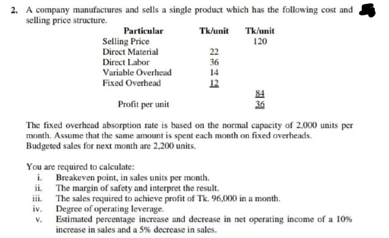 2. A company manufactures and sells a single product which has the following cost and
selling price structure.
Particular
Tk/unit
Tk/unit
Selling Price
Direct Material
120
22
Direct Labor
Variable Overhead
36
14
Fixed Overhead
12
84
36
Profit per unit
The fixed overhead absorption rate is based on the normal capacity of 2,000 units per
month. Assume that the same amount is spent each month on fixed overheads.
Budgeted sales for next month are 2,200 units.
You are required to calculate:
Breakeven point, in sales units per month.
ii.
The margin of safety and interpret the result.
iii.
The sales required to achieve profit of Tk. 96,000 in a month.
iv.
Degree of operating leverage.
V.
Estimated percentage increase and decrease in net operating income of a 10%
increase in sales and a 5% decrease in sales.
