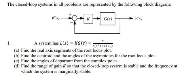 The closed-loop systems in all problems are represented by the following block diagram:
R(s)
K
G(s)
Y(s)
K
1.
A system has L(s) = KG(s) =
s(s2 +8s+25)
(a) Fina the real axis segments of the root locus plot.
(b) Find the centroid and the angles of the asymptotes for the root locus plot.
(c) Find the angles of departure from the complex poles.
(d) Find the range of gain K so that the closed-loop system is stable and the frequency at
which the system is marginally stable.
