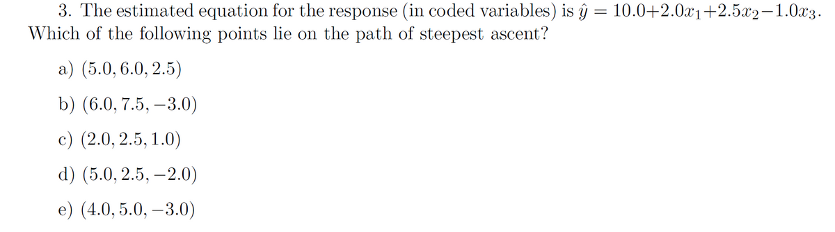 3. The estimated equation for the response (in coded variables) is ŷ = 10.0+2.0x1+2.5x2-1.0x3.
Which of the following points lie on the path of steepest ascent?
а) (5.0, 6.0, 2.5)
b) (6.0, 7.5, –3.0)
с) (2.0, 2.5, 1.0)
d) (5.0, 2.5, –2.0)
e) (4.0, 5.0, –3.0)
