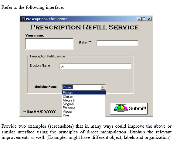 Refer to the following interface:
Prescription Refill Service
PRESCRIPTION REFILL SERVICE
|X
Your name:
Date: **
-Prescription Refil Service
Dr.
Doctors Name:
Medicine Name: Prozad
Prozac
Claritan
Allegra D
Singulair
Propecia
Viagra
Paxil
Submit!
**Use MM/DDYYY
Provide two examples (screenshots) that in many ways could improve the above or
similar interface using the principles of direct manipulation. Explain the relevant
improvements as well. (Examples might have different object, labels and organization)
