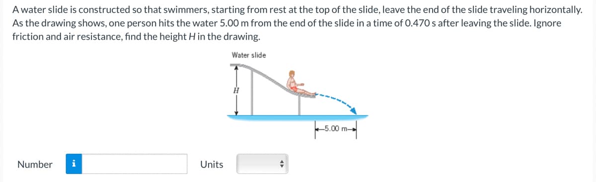 A water slide is constructed so that swimmers, starting from rest at the top of the slide, leave the end of the slide traveling horizontally.
As the drawing shows, one person hits the water 5.00 m from the end of the slide in a time of 0.470 s after leaving the slide. Ignore
friction and air resistance, find the height H in the drawing.
Water slide
Number
i
Units
H
+
-5.00 m-