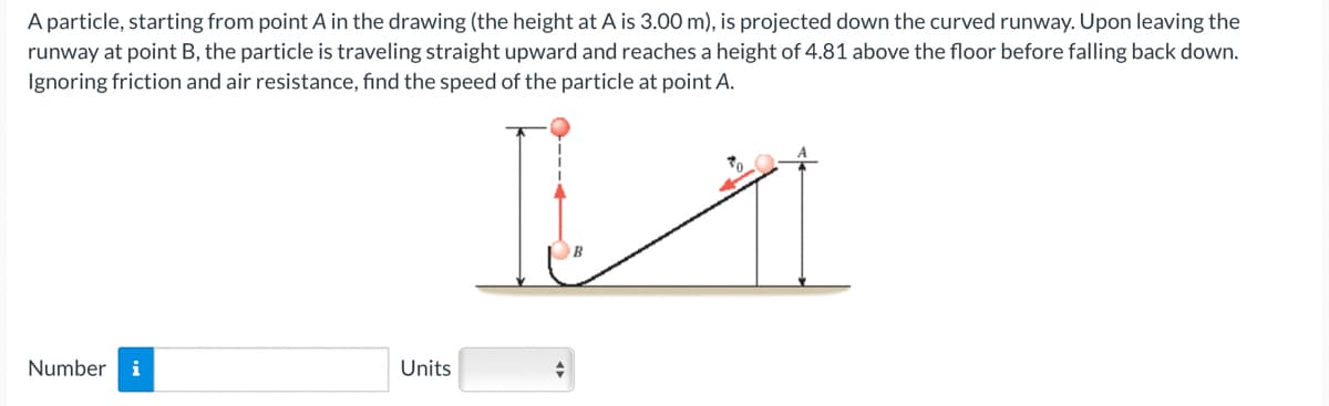 A particle, starting from point A in the drawing (the height at A is 3.00 m), is projected down the curved runway. Upon leaving the
runway at point B, the particle is traveling straight upward and reaches a height of 4.81 above the floor before falling back down.
Ignoring friction and air resistance, find the speed of the particle at point A.
Number i
Units