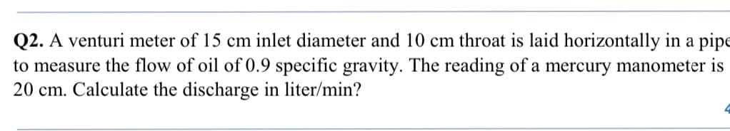 Q2. A venturi meter of 15 cm inlet diameter and 10 cm throat is laid horizontally in a pipe
to measure the flow of oil of 0.9 specific gravity. The reading of a mercury manometer is
20 cm. Calculate the discharge in liter/min?
