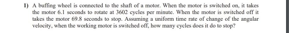 1) A buffing wheel is connected to the shaft of a motor. When the motor is switched on, it takes
the motor 6.1 seconds to rotate at 3602 cycles per minute. When the motor is switched off it
takes the motor 69.8 seconds to stop. Assuming a uniform time rate of change of the angular
velocity, when the working motor is switched off, how many cycles does it do to stop?
