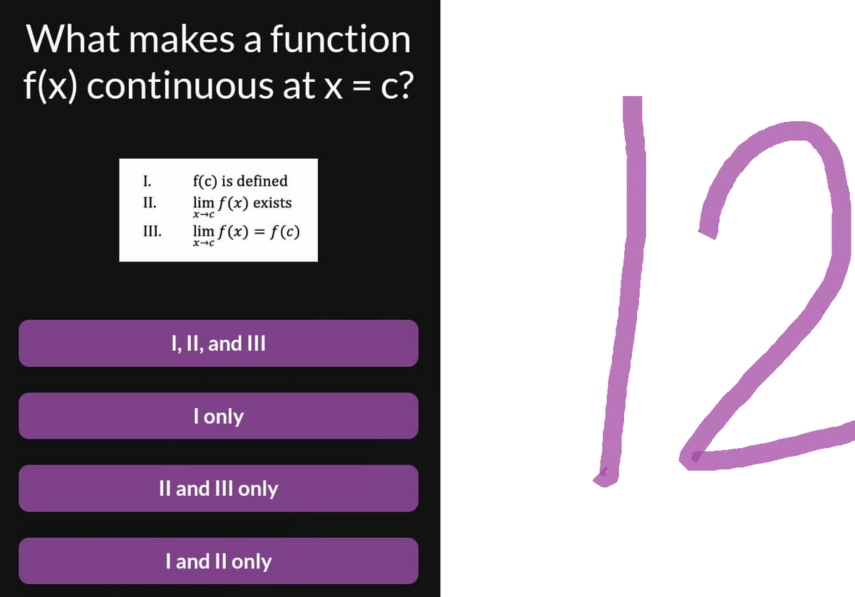 What makes a function
f(x) continuous at x = c?
I.
f(c) is defined
lim f(x) exists
X-C
lim f(x) = f(c)
X-C
I, II, and III
I only
II and III only
I and II only
II.
III.
12