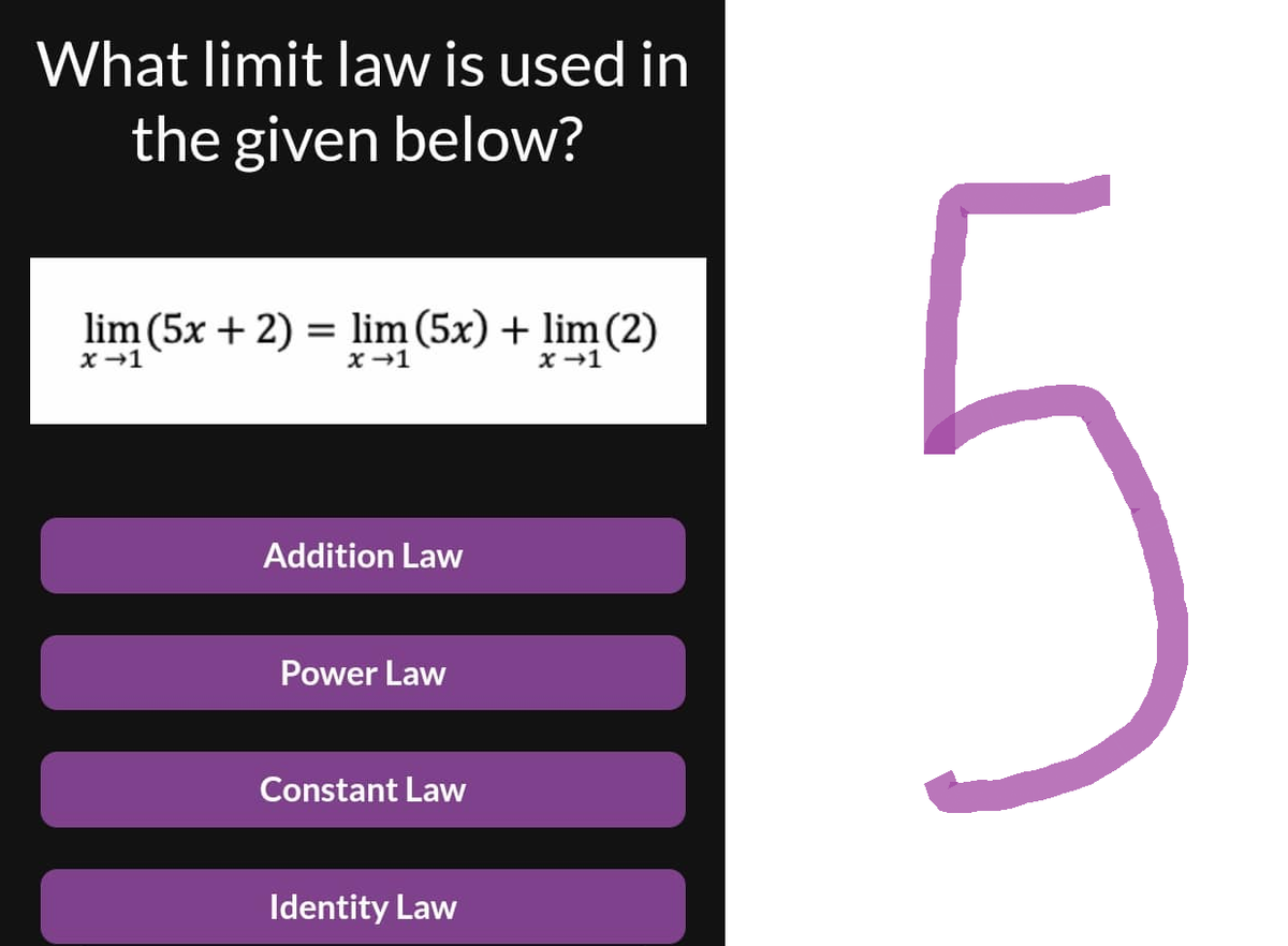 What limit law is used in
the given below?
lim (5x + 2) = lim (5x) + lim (2)
x →1
x →1
x →1
Addition Law
Power Law
Constant Law
Identity Law