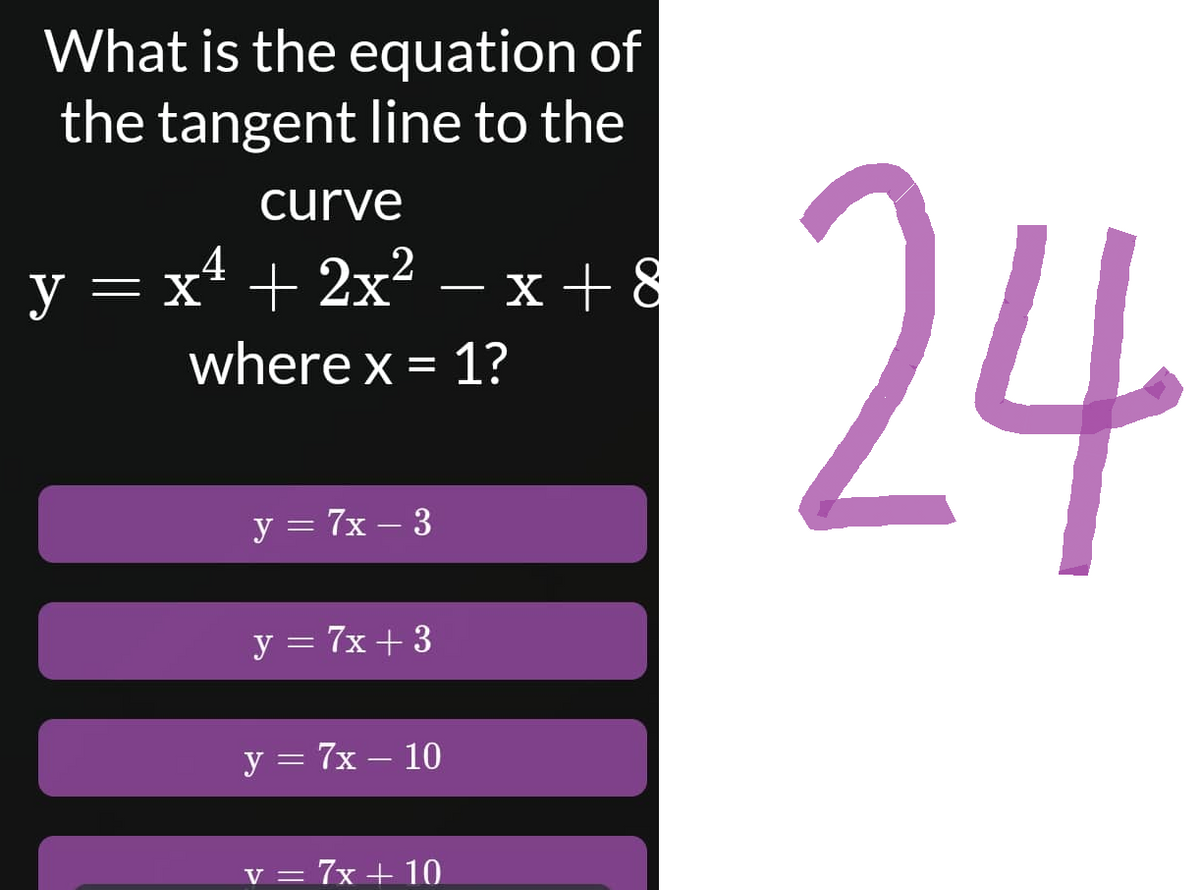 What is the equation of
the tangent line to the
curve
y=x* +2x? −x+8
where x = 1?
y = 7x - 3
y = 7x +3
y = 7x - 10
V =
= 7x + 10
24