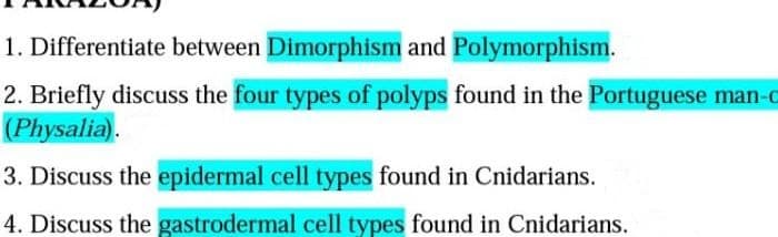 1. Differentiate between Dimorphism and Polymorphism.
2. Briefly discuss the four types of polyps found in the Portuguese man-c
(Physalia).
3. Discuss the epidermal cell types found in Cnidarians.
4. Discuss the gastrodermal cell types found in Cnidarians.
