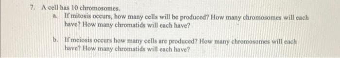 7. A cell has 10 chromosomes.
a If mitosis occurs, how many cells will be produced? How many chromosomes will each
have? How many chromatids will each have?
b. If meiosis occurs how many cells are produced? How many chromosomes will each
have? How many chromatids will each have?
