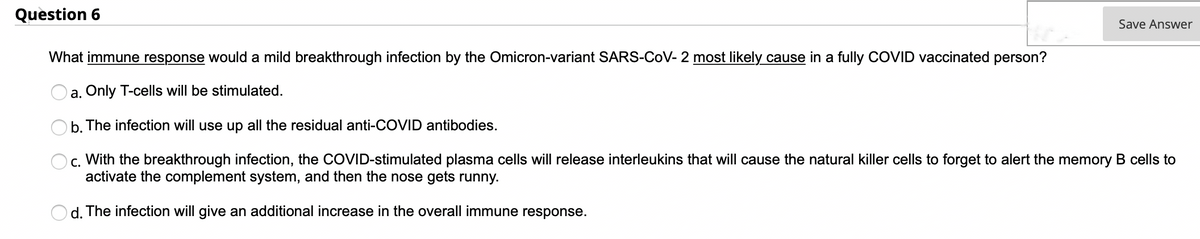 Question 6
Save Answer
What immune response would a mild breakthrough infection by the Omicron-variant SARS-CoV- 2 most likely cause in a fully COVID vaccinated person?
a. Only T-cells will be stimulated.
b. The infection will use up all the residual anti-COVID antibodies.
c. With the breakthrough infection, the COVID-stimulated plasma cells will release interleukins that will cause the natural killer cells to forget to alert the memory B cells to
activate the complement system, and then the nose gets runny.
d. The infection will give an additional increase in the overall immune response.
