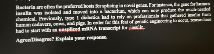 Bacteria are often the preferred hosts for splicing in novel genes. For instance, the gene for human
insulin was isolated and moved into a bacterium, which can now produce the much-needed
chemical. Previously, type 1 diabetics had to rely on professionals that gathered insulin from
human cadavers, cows, and pigs. In order for this feat of genetic engineering to occur, researchers
had to start with an unspliced MRNA transcript for sinsulin.
Agree/Disagree? Explain your response.
