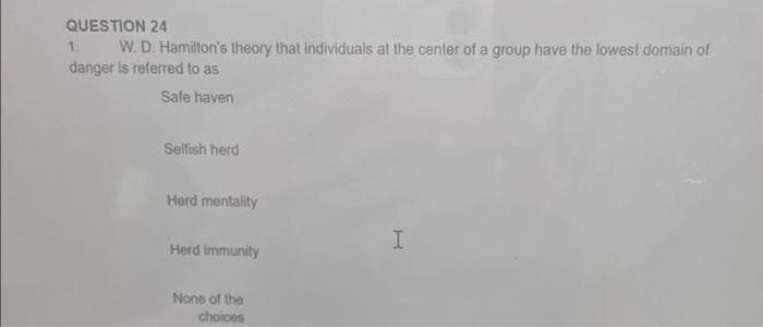QUESTION 24
W. D. Hamilton's theory that individuals at the center of a group have the lowest domain of
danger is referred to as
1.
Safe haven
Selfish herd
Herd mentality
I.
Herd immunity
None of the
choices
