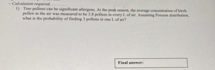 - Calculation required.
1) Tree pollens can be significant allergens. At the peak season, the average concentration of birch
pollen in the air was measured to be 3.8 pollens in every L of air. Assuming Poisson distribution,
what is the probability of finding 3 pollens in one L of air?.
Final answer:
