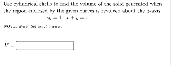 Use cylindrical shells to find the volume of the solid generated when
the region enclosed by the given curves is revolved about the x-axis.
xy = 6, x + y = 7
NOTE: Enter the exact answer.
V
