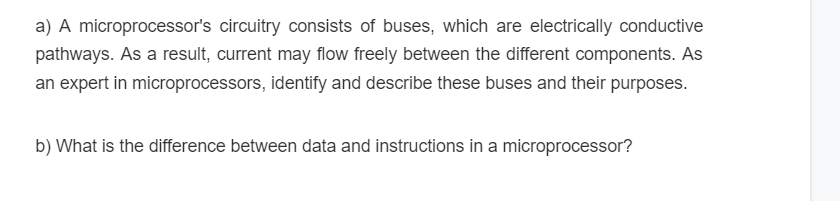 a) A microprocessor's circuitry consists of buses, which are electrically conductive
pathways. As a result, current may flow freely between the different components. As
an expert in microprocessors, identify and describe these buses and their purposes.
b) What is the difference between data and instructions in a microprocessor?