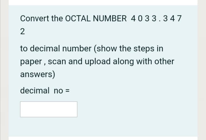 Convert the OCTAL NUMBER 4033.347
2
to decimal number (show the steps in
paper, scan and upload along with other
answers)
decimal no =
