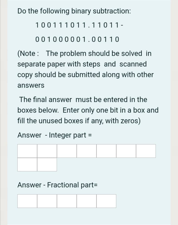 Do the following binary subtraction:
100111011.11011-
00100000 1.00110
(Note: The problem should be solved in
separate paper with steps and scanned
copy should be submitted along with other
answers
The final answer must be entered in the
boxes below. Enter only one bit in a box and
fill the unused boxes if any, with zeros)
Answer - Integer part
Answer - Fractional part=
