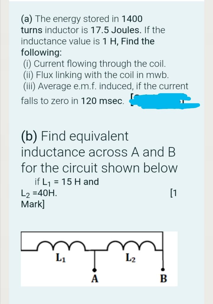 (a) The energy stored in 1400
turns inductor is 17.5 Joules. If the
inductance value is 1 H, Find the
following:
(1) Current flowing through the coil.
(ii) Flux linking with the coil in mwb.
(iii) Average e.m.f. induced, if the current
falls to zero in 120 msec.
(b) Find equivalent
inductance across A and B
for the circuit shown below
= 15 H and
if L1
L2 =40H.
Mark]
[1
L1
L2
A
B

