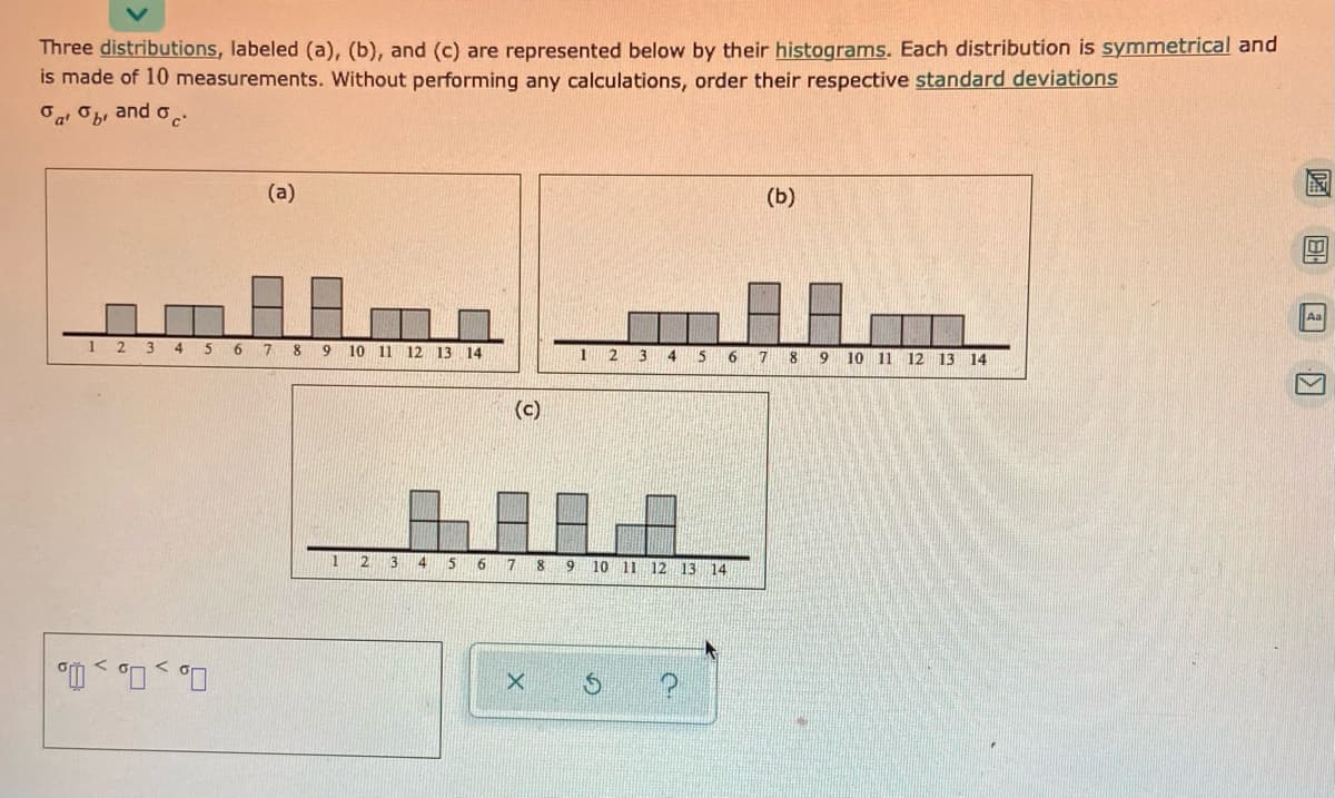 Three distributions, labeled (a), (b), and (c) are represented below by their histograms. Each distribution is symmetrical and
is made of 10 measurements. Without performing any calculations, order their respective standard deviations
"a Ob, and o
(a)
(Б)
Aa
1 2 3 4 5
7 8
9.
10 11
12
13 14
13
6
8
9
10 11 12 13 14
(c)
2
3
15
6
7 8
9
10 11 12
13 14
国 回
