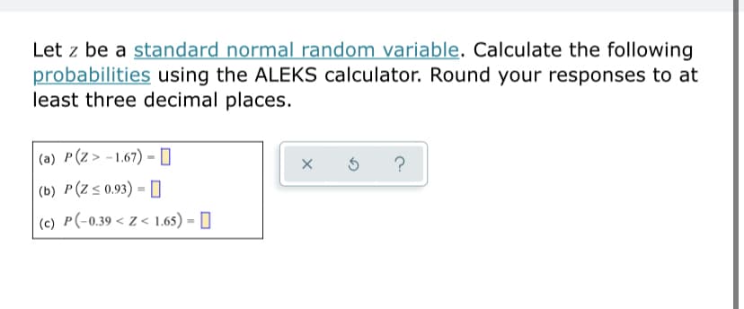 Let z be a standard normal random variable. Calculate the following
probabilities using the ALEKS calculator. Round your responses to at
least three decimal places.
|(a) P(Z> -1.67) =- 0
?
(b) P(Z s 0.93) = [
(c) P(-0.39 < Z < 1.65) = []
