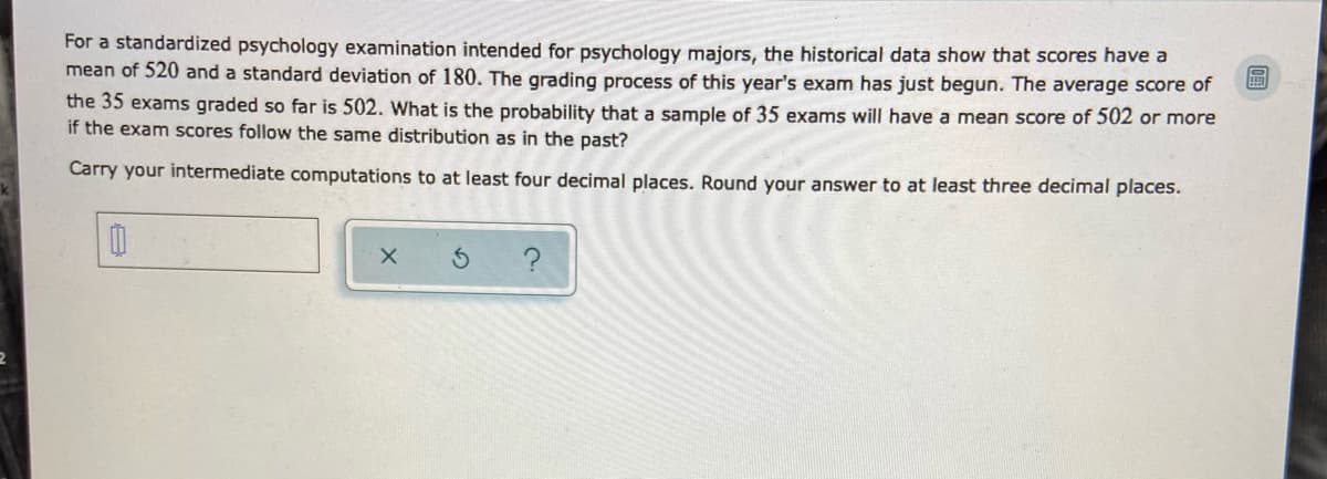 For a standardized psychology examination intended for psychology majors, the historical data show that scores have a
mean of 520 and a standard deviation of 180. The grading process of this year's exam has just begun. The average score of
the 35 exams graded so far is 502. What is the probability that a sample of 35 exams will have a mean score of 502 or more
if the exam scores follow the same distribution as in the past?
Carry your intermediate computations to at least four decimal places. Round your answer to at least three decimal places.
