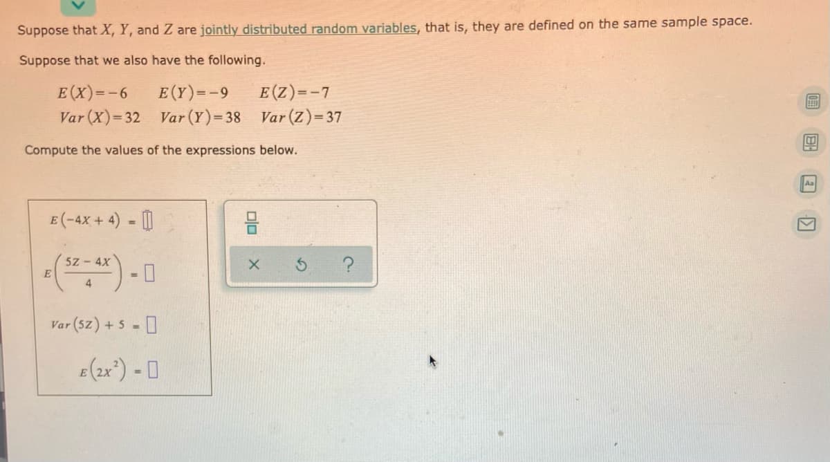 Suppose that X, Y, and Z are jointly distributed random variables, that is, they are defined on the same sample space.
Suppose that we also have the following.
E (Z)=-7
E(Y)=-9
Var (X)= 32 Var (Y)=38 Var (Z)= 37
E(X)=-6
Compute the values of the expressions below.
Aa
E (-4X + 4) - [|
5z-4X
E
4
Var (sz) + 5 = 0
E (2x) - 0
