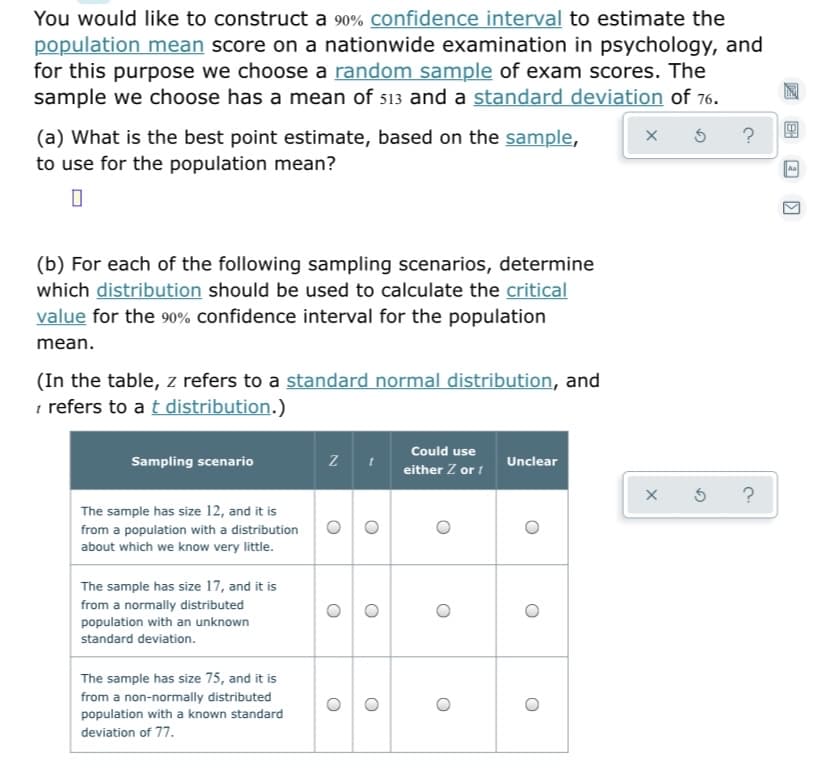 You would like to construct a 90% confidence interval to estimate the
population mean score on a nationwide examination in psychology, and
for this purpose we choose a random sample of exam scores. The
sample we choose has a mean of 513 and a standard deviation of 76.
?
(a) What is the best point estimate, based on the sample,
to use for the population mean?
(b) For each of the following sampling scenarios, determine
which distribution should be used to calculate the critical
value for the 90% confidence interval for the population
mean.
(In the table, z refers to a standard normal distribution, and
t refers to a t distribution.)
Could use
Sampling scenario
Unclear
either Z or i
?
The sample has size 12, and it is
from a population with a distribution
about which we know very little.
The sample has size 17, and it is
from a normally distributed
population with an unknown
standard deviation.
The sample has size 75, and it is
from a non-normally distributed
population with a known standard
deviation of 77.
