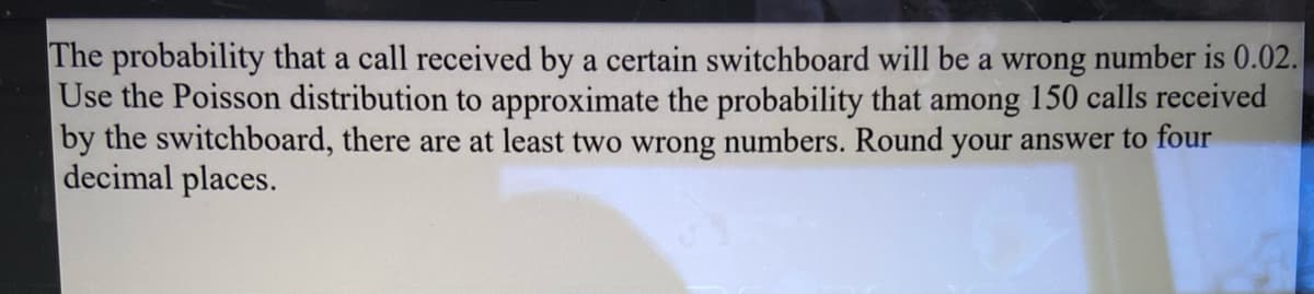 The probability that a call received by a certain switchboard will be a wrong number is 0.02.
Use the Poisson distribution to approximate the probability that among 150 calls received
by the switchboard, there are at least two wrong numbers. Round your answer to four
decimal places.
