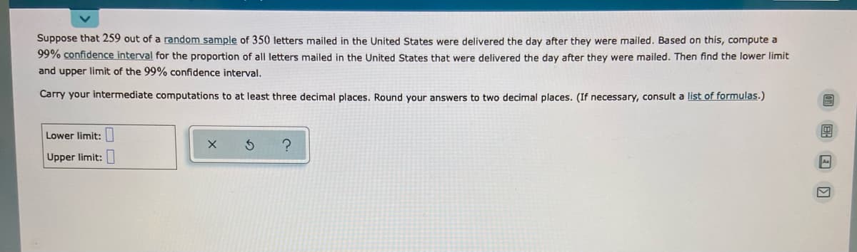 Suppose that 259 out of a random sample of 350 letters mailed in the United States were delivered the day after they were mailed. Based on this, compute a
99% confidence interval for the proportion of all letters mailed in the United States that were delivered the day after they were mailed. Then find the lower limit
and upper limit of the 99% confidence interval.
Carry your intermediate computations to at least three decimal places. Round your answers to two decimal places. (If necessary, consult a list of formulas.)
Lower limit:
Upper limit:
A
