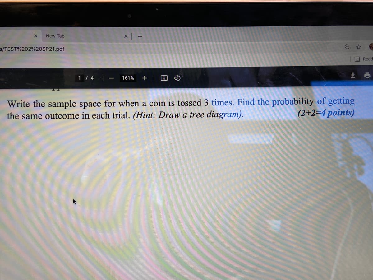 New Tab
s/TEST%202%20SP21.pdf
国Read
1 / 4
161%
Write the sample space for when a coin is tossed 3 times. Find the probability of getting
the same outcome in each trial. (Hint: Draw a tree diagram).
(2+2=4 points)
