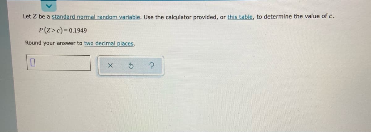 Let Z be a standard normal random variable. Use the calculator provided, or this table, to determine the value of c.
P(Z>c)=0.1949
Round your answer to two decimal places.
