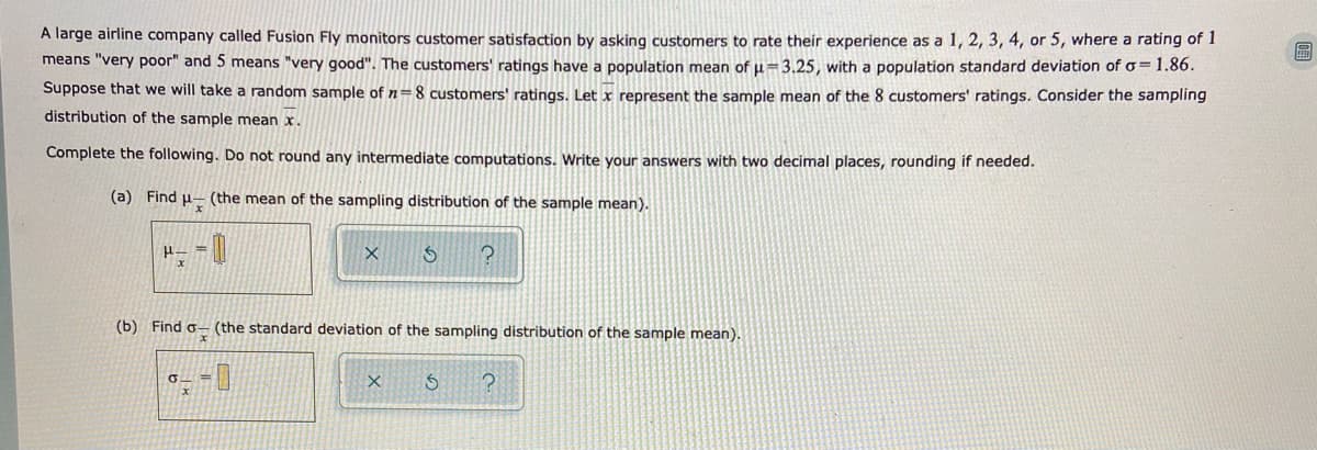 A large airline company called Fusion Fly monitors customer satisfaction by asking customers to rate their experience as a 1, 2, 3, 4, or 5, where a rating of 1
means "very poor" and 5 means "very good". The customers' ratings have a population mean of u=3.25, with a population standard deviation of o=1.86.
Suppose that we will take a random sample of n=8 customers' ratings. Let x represent the sample mean of the 8 customers' ratings. Consider the sampling
distribution of the sample mean x.
Complete the following. Do not round any intermediate computations. Write your answers with two decimal places, rounding if needed.
(a) Find u- (the mean of the sampling distribution of the sample mean).
(b) Find o- (the standard deviation of the sampling distribution of the sample mean).
