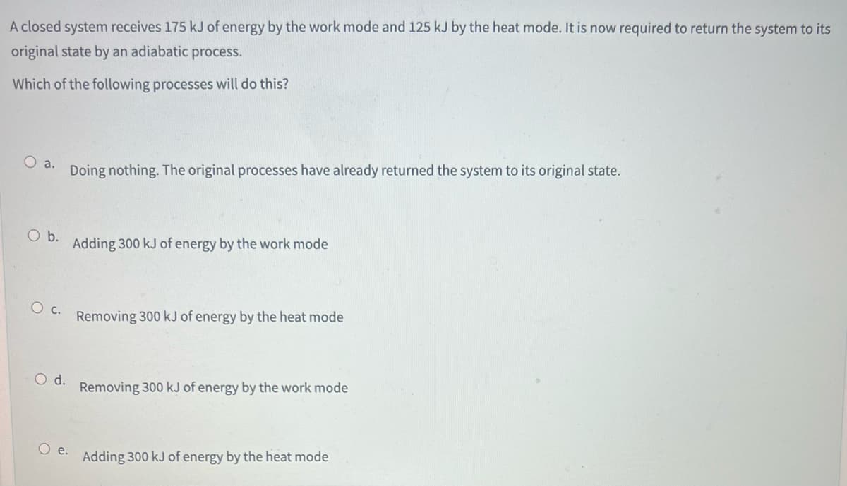 A closed system receives 175 kJ of energy by the work mode and 125 kJ by the heat mode. It is now required to return the system to its
original state by an adiabatic process.
Which of the following processes will do this?
O a.
O b.
O C.
O d.
O e.
Doing nothing. The original processes have already returned the system to its original state.
Adding 300 kJ of energy by the work mode
Removing 300 kJ of energy by the heat mode
Removing 300 kJ of energy by the work mode
Adding 300 kJ of energy by the heat mode