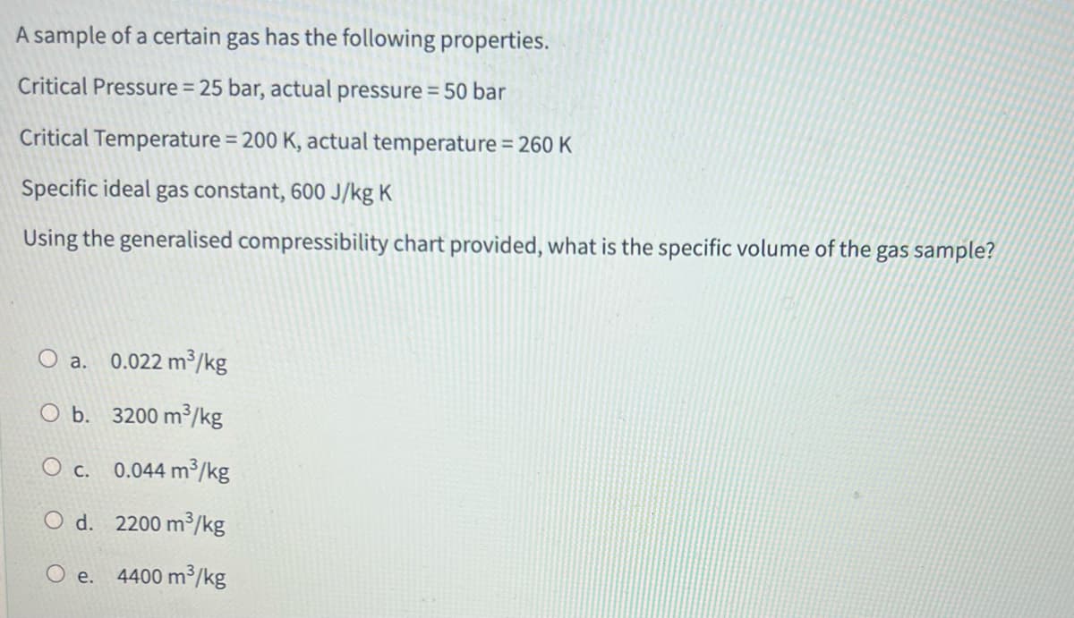 A sample of a certain gas has the following properties.
Critical Pressure = 25 bar, actual pressure = 50 bar
Critical Temperature = 200 K, actual temperature = 260 K
Specific ideal gas constant, 600 J/kg K
Using the generalised compressibility chart provided, what is the specific volume of the gas sample?
a. 0.022 m³/kg
b.
3200 m³/kg
O c. 0.044 m³/kg
O d. 2200 m³/kg
O e. 4400 m³/kg