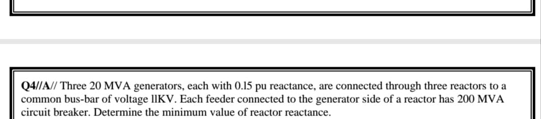 Q4//A// Three 20 MVA generators, each with 0.15 pu reactance, are connected through three reactors to a
common bus-bar of voltage IIKV. Each feeder connected to the generator side of a reactor has 200 MVA
circuit breaker. Determine the minimum value of reactor reactance.
