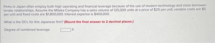 Firms in Japan often employ both high operating and financial leverage because of the use of modern technology and close borrower-
lender relationships. Assume the Mitaka Company has a sales volume of 125,000 units at a price of $25 per unit; variable costs are $5
per unit and fixed costs are $1,800,000. Interest expense is $400,000.
What is the DCL for this Japanese firm? (Round the final answer to 2 decimal places.)
Degree of combined leverage
X