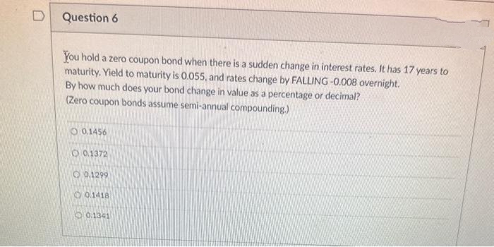 D
Question 6
You hold a zero coupon bond when there is a sudden change in interest rates. It has 17 years to
maturity. Yield to maturity is 0.055, and rates change by FALLING -0.008 overnight.
By how much does your bond change in value as a percentage or decimal?
(Zero coupon bonds assume semi-annual compounding.)
0.1456
0.1372
0.1299
0.1418
0.1341