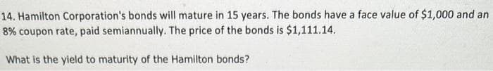 14. Hamilton Corporation's bonds will mature in 15 years. The bonds have a face value of $1,000 and an
8% coupon rate, paid semiannually. The price of the bonds is $1,111.14.
What is the yield to maturity of the Hamilton bonds?