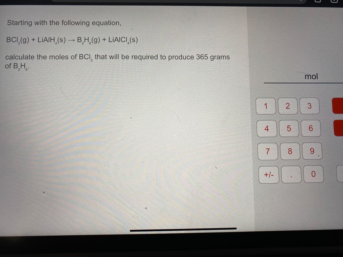 Starting with the following equation,
BCI (g) + LIAIH,(s) → B,H,(g) + LIAICI,(s)
calculate the moles of BCI, that will be required to produce 365 grams
of B,H,.
3.
mol
1
6.
8.
9.
+/-
0.
3.
2.
4.
