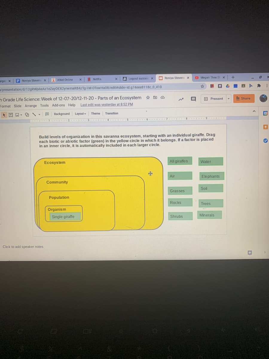 | Netflix
2
Logout succes X
O Roniya Stevens x
O Megan Thee St
alger x
Roniya Stevens x
* ANet Online
vpresentation/d/129RW)xkeAzleZayOEX2yrwmaR84ZTg--M-OTxwHa08/edit#slide=id.g74eee8118c 0 410
n Grade Life Science: Week of 12-07-20/12-11-2O - Parts of an Ecosystem * G O
Format Slide Arrange Tools Add-ons Help Last edit was yesterday at 8:52 PM
O Present
e Share
IT
9 Background Layout- Theme Transition
4 5 I 6 7 8 I 9
.....
. 1 2 3
Build levels of organization in this savanna ecosystem, starting with an individual giraffe. Drag
each biotic or abiotic factor (green) in the yellow circle in which it belongs. If a factor is placed
in an inner circle, it is automatically included in each larger circle.
Ecosystem
All giraffes
Water
Air
Elephants
Community
Soil
Grasses
Population
Rocks
Trees
Organism
Single giraffe
Shrubs
Minerals
Click to add speaker notes
