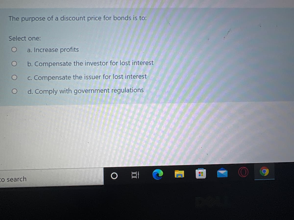 The purpose of a discount price for bonds is to:
Select one:
a. Increase profits
b. Compensate the investor for lost interest
c. Compensate the issuer for lost interest
d. Comply with government regulations
Co search
