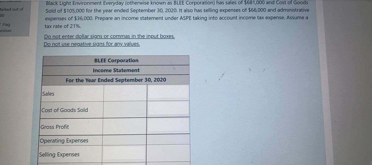 Black Light Environment Everyday (otherwise known as BLEE Corporation) has sales of $681,000 and Cost of Goods
Sold of $105,000 for the year ended September 30, 2020. It also has selling expenses of $66,000 and administrative
expenses of $36,000. Prepare an income statement under ASPE taking into account income tax expense. Assume a
TOL CI CLACU
Harked out of
00
Flag
tax rate of 21%.
restion
Do not enter dollar signs or commas in the input boxes.
Do not use negative signs for any values.
BLEE Corporation
Income Statement
For the Year Ended September 30, 2020
Sales
Cost of Goods Sold
Gross Profit
Operating Expenses
Selling Expenses
