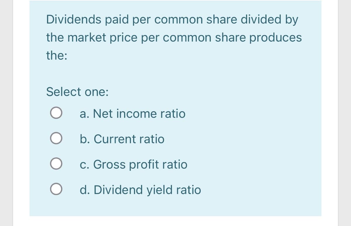 Dividends paid per common share divided by
the market price per common share produces
the:
Select one:
a. Net income ratio
b. Current ratio
c. Gross profit ratio
d. Dividend yield ratio
