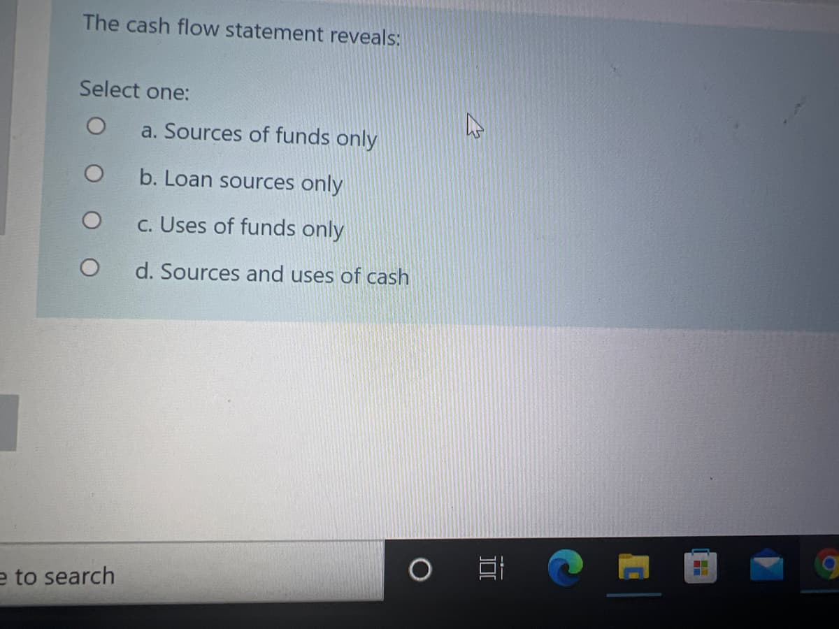 The cash flow statement reveals:
Select one:
a. Sources of funds only
b. Loan sources only
c. Uses of funds only
d. Sources and uses of cash
e to search
